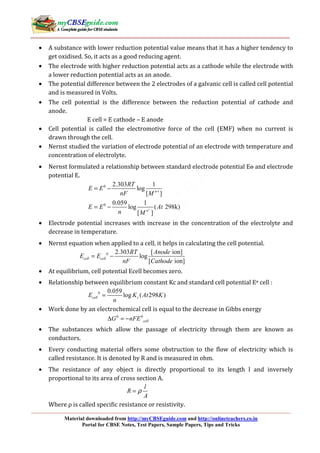 Material downloaded from http://myCBSEguide.com and http://onlineteachers.co.in
Portal for CBSE Notes, Test Papers, Sample Papers, Tips and Tricks
• A substance with lower reduction potential value means that it has a higher tendency to
get oxidised. So, it acts as a good reducing agent.
• The electrode with higher reduction potential acts as a cathode while the electrode with
a lower reduction potential acts as an anode.
• The potential difference between the 2 electrodes of a galvanic cell is called cell potential
and is measured in Volts.
• The cell potential is the difference between the reduction potential of cathode and
anode.
E cell = E cathode – E anode
• Cell potential is called the electromotive force of the cell (EMF) when no current is
drawn through the cell.
• Nernst studied the variation of electrode potential of an electrode with temperature and
concentration of electrolyte.
• Nernst formulated a relationship between standard electrode potential Eө and electrode
potential E.
0
0
2.303 1
log
[ ]
0.059 1
log ( 298k)
[ ]
n
n
RT
E E
nF M
E E At
n M
+
+
= −
= −
• Electrode potential increases with increase in the concentration of the electrolyte and
decrease in temperature.
• Nernst equation when applied to a cell, it helps in calculating the cell potential.
0 2.303 [ ion]
log
[ ion]
cell cell
RT Anode
E E
nF Cathode
= −
• At equilibrium, cell potential Ecell becomes zero.
• Relationship between equilibrium constant Kc and standard cell potential Eө cell :
0 0.059
log ( 298 )cell cE K At K
n
=
• Work done by an electrochemical cell is equal to the decrease in Gibbs energy
0 0
cellG nFE∆ = −
• The substances which allow the passage of electricity through them are known as
conductors.
• Every conducting material offers some obstruction to the flow of electricity which is
called resistance. It is denoted by R and is measured in ohm.
• The resistance of any object is directly proportional to its length l and inversely
proportional to its area of cross section A.
l
R
A
ρ=
Where ρ is called specific resistance or resistivity.
 