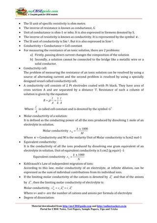 Material downloaded from http://myCBSEguide.com and http://onlineteachers.co.in
Portal for CBSE Notes, Test Papers, Sample Papers, Tips and Tricks
• The SI unit of specific resistivity is ohm metre.
• The inverse of resistance is known as conductance, G
• Unit of conductance is ohm-1 or mho. It is also expressed in Siemens denoted by S.
• The inverse of resistivity is known as conductivity. It is represented by the symbol κ .
• The SI unit of conductivity is Sm-1. But it is also expressed in Scm-1.
• Conductivity = Conductance × Cell constant
• For measuring the resistance of an ionic solution, there are 2 problems:
a) Firstly, passing direct current changes the composition of the solution
b) Secondly, a solution cannot be connected to the bridge like a metallic wire or a
solid conductor.
• Conductivity cell:
The problem of measuring the resistance of an ionic solution can be resolved by using a
source of alternating current and the second problem is resolved by using a specially
designed vessel called conductivity cell.
• A conductivity cell consists of 2 Pt electrodes coated with Pt black. They have area of
cross section A and are separated by a distance ‘l’. Resistance of such a column of
solution is given by the equation:
1l l
R
A k A
ρ= =
Where
l
A
is called cell constant and is denoted by the symbol *
G
• Molar conductivity of a solution:
It is defined as the conducting power of all the ions produced by dissolving 1 mole of an
electrolyte in solution.
Molar conductivity
x 1000
m
k
M
∧ =
Where κ = Conductivity and M is the molarity Unit of Molar conductivity is Scm2 mol-1
• Equivalent conductivity:
It is the conductivity of all the ions produced by dissolving one gram equivalent of an
electrolyte in solution. Unit of equivalent conductivity is S cm2 (g equiv) -1
Equivalent conductivity
x 1000
e
k
N
∧ =
• Kohlrausch’s Law of independent migration of ions:
According to this law, molar conductivity of an electrolyte, at infinite dilution, can be
expressed as the sum of individual contributions from its individual ions.
• If the limiting molar conductivity of the cations is denoted by 0
λ+ and that of the anions
by 0
λ− , then the limiting molar conductivity of electrolyte is:
Molar conductivity, 0 0 0
m v vλ λ+ + − −∧ = +
Where v+ and v- are the number of cations and anions per formula of electrolyte
• Degree of dissociation:
 