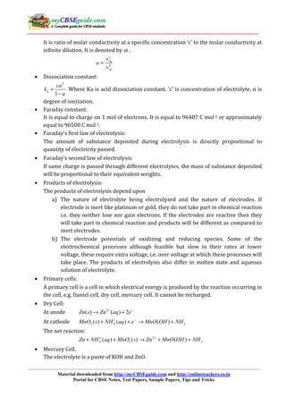 Material downloaded from http://myCBSEguide.com and http://onlineteachers.co.in
Portal for CBSE Notes, Test Papers, Sample Papers, Tips and Tricks
It is ratio of molar conductivity at a specific concentration ‘c’ to the molar conductivity at
infinite dilution. It is denoted by α .
0
c
m
m
a
∧
=
∧
• Dissociation constant:
2
1
a
ca
k
a
=
−
Where Ka is acid dissociation constant, ‘c’ is concentration of electrolyte, α is
degree of ionization.
• Faraday constant:
It is equal to charge on 1 mol of electrons. It is equal to 96487 C mol-1 or approximately
equal to 96500 C mol-1.
• Faraday’s first law of electrolysis:
The amount of substance deposited during electrolysis is directly proportional to
quantity of electricity passed.
• Faraday’s second law of electrolysis:
If same charge is passed through different electrolytes, the mass of substance deposited
will be proportional to their equivalent weights.
• Products of electrolysis:
The products of electrolysis depend upon
a) The nature of electrolyte being electrolyzed and the nature of electrodes. If
electrode is inert like platinum or gold, they do not take part in chemical reaction
i.e. they neither lose nor gain electrons. If the electrodes are reactive then they
will take part in chemical reaction and products will be different as compared to
inert electrodes.
b) The electrode potentials of oxidizing and reducing species. Some of the
electrochemical processes although feasible but slow in their rates at lower
voltage, these require extra voltage, i.e. over voltage at which these processes will
take place. The products of electrolysis also differ in molten state and aqueous
solution of electrolyte.
• Primary cells:
A primary cell is a cell in which electrical energy is produced by the reaction occurring in
the cell, e.g. Daniel cell, dry cell, mercury cell. It cannot be recharged.
• Dry Cell:
At anode 2
( ) ( ) 2Zn s Zn aq e+ −
→ +
At cathode 2 4 3( ) ( ) ( )MnO s NH aq e MnO OH NH+ −
+ + → +
The net reaction:
2
4 2 3( ) ( ) ( )Zn NH aq MnO s Zn MnO OH NH+ +
+ + → + +
• Mercury Cell.
The electrolyte is a paste of KOH and ZnO.
 