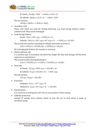 Material downloaded from http://myCBSEguide.com and http://onlineteachers.co.in
Portal for CBSE Notes, Test Papers, Sample Papers, Tips and Tricks
At Anode: 2( ) 2 ( ) 2Zn Hg OH ZnO s H O e− −
+ → + +
At cathode: 2( ) 2 ( ) 2HgO s H O e Hg l OH− −
+ + → +
The net reaction:
( ) ( ) ( ) ( )Zn Hg HgO s ZnO s Hg l+ → +
• Secondary cells:
Those cells which are used for storing electricity, e.g., lead storage battery, nickel –
cadmium cell. They can be recharged.
• Lead storage battery:
Anode: 2
4 4( ) ( ) ( ) 2Pb s SO aq PbSO s e− −
+ → +
Cathode: 2
2 4 4 2( ) ( ) 4 ( ) 2 ( ) 2 ( )PbO s SO aq H aq e PbSO s H O l− + −
+ + + → +
The overall cell reaction consisting of cathode and anode reactions is:
2 2 4 4 2( ) ( ) 2 ( ) 2 ( ) 2 ( )Pb s PbO s H SO aq PbSO s H O l+ + → +
On recharging the battery, the reaction is reversed.
• Nickel cadmium cell:
It is another type of secondary cell which has longer life than lead storage cell but more
expensive to manufacture.
The overall reaction during discharge is
3 2 2( ) 2 ( ) ( ) ( ) 2 ( ) ( ) ( )Cd s Ni OH s CdO s Ni OH s H O l+ → + +
• Fuel cells:
At Anode: 2 22 ( ) 4 ( ) 4 ( ) 4H g OH aq H O l e− −
+ → +
At cathode: 2 2( ) 2 ( ) 4 4 ( )O g H O l e OH aq− −
+ + →
Overall reaction:
2 2 22 ( ) ( ) 2 ( )H g O g H O l+ →
• Corrosion:
Oxidation: 2
( ) ( ) 2Fe s Fe aq e+ −
→ +
Reduction: 2 2( ) 4 ( ) 4 2 ( )O g H aq e H O l+ −
+ + →
• Galvanization:
It is a process of coating zinc over iron so as to protect it from rusting.
• Cathodic protection:
Instead of coating more reactive metal on iron, the use of such metal is made as
sacrificial anode.
 