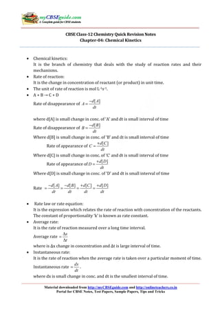 Material downloaded from http://myCBSEguide.com and http://onlineteachers.co.in
Portal for CBSE Notes, Test Papers, Sample Papers, Tips and Tricks
CBSE Class-12 Chemistry Quick Revision Notes
Chapter-04: Chemical Kinetics
• Chemical kinetics:
It is the branch of chemistry that deals with the study of reaction rates and their
mechanisms.
• Rate of reaction:
It is the change in concentration of reactant (or product) in unit time.
• The unit of rate of reaction is mol L-1s-1.
• A + B → C + D
Rate of disappearance of
[ ]d A
A
dt
−
=
where d[A] is small change in conc. of ‘A’ and dt is small interval of time
Rate of disappearance of
[ ]d B
B
dt
−
=
Where d[B] is small change in conc. of ‘B’ and dt is small interval of time
Rate of appearance of
[ ]d C
C
dt
+
=
Where d[C] is small change in conc. of ‘C’ and dt is small interval of time
Rate of appearance of
[ ]d D
D
dt
+
=
Where d[D] is small change in conc. of ‘D’ and dt is small interval of time
Rate
[ ] [ ] [ ] [ ]d A d B d C d D
dt dt dt dt
− − + +
= = = =
• Rate law or rate equation:
It is the expression which relates the rate of reaction with concentration of the reactants.
The constant of proportionality ‘k’ is known as rate constant.
• Average rate:
It is the rate of reaction measured over a long time interval.
Average rate
x
t
∆
=
∆
where is Δx change in concentration and Δt is large interval of time.
• Instantaneous rate:
It is the rate of reaction when the average rate is taken over a particular moment of time.
Instantaneous rate
dx
dt
= .
where dx is small change in conc. and dt is the smallest interval of time.
 