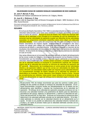 VELOCIDADES GUÍAS CAMINOS RURALES CANADIENSES DOS CARRILES 1/18
MATERIAL DIDÁCTICO NO-COMERCIAL – CURSOS UNIVERSITARIOS DE POSGRADO
Traducción/Resumen
Francisco Justo Sierra franjusierra@yahoo.com
Ingeniero Civil UBA – CPIC 6311 Beccar, julio 2011
http://ingenieriadeseguridadvial.blogspot.com.ar/
VELOCIDADES GUÍAS DE CAMINOS RURALES CANADIENSES DE DOS CARRILES
Dr. John F. Morrall, P. Eng.
Presidente del Instituto Canadiense de Caminos Ltd. Calgary, Alberta
Dr. Juan B. L. Robinson, P. Eng.
Ingeniero Jefe de Seguridad Vial y el Director Encargado de Delphi - MRC Scotsburn, & Ha-
lifax, Nueva Escocia
Documento preparado para su presentación en la sesión de Mejoramiento Vial de la Conferencia Anual 2003 de la
Asociación de Transporte de Canadá St. John, Terranova y Labrador
RESUMEN
En la Guía de Diseño Geométrico TAC 1999, la velocidad directriz se define como "una
velocidad seleccionada como base para establecer el diseño geométrico apropiado
para un tramo de camino". Aunque la Guía de Diseño TAC mejoró las diversas defi-
niciones de la velocidad e hizo hincapié en la necesidad de que los diseñadores re-
conozcan que las velocidades de operación pueden ser diferentes de las velocidades
supuestas, no proporciona orientación específica sobre cómo elegir una adecuada
velocidad directriz. Como parte del compromiso de TAC para actualizar la Guía de
Diseño Geométrico de manera regular, recientemente se completaron dos docu-
mentos de trabajo para reflejar las novedades internacionales en las áreas de la
coherencia del diseño y velocidad directriz. Este artículo presenta un resumen de los
resultados más destacados del documento de trabajo sobre las opciones de velocidad
directriz. El documento de trabajo se basa en un análisis de las prácticas de velocidad
en todo el mundo.
Hay varias diferencias en el concepto de velocidad aplicado al diseño del alineamiento
de las zonas rurales de Canadá y otros países (a excepción de los Estados Unidos).
Considerando que los Estados Unidos y Canadá siguen adhiriendo al concepto de
velocidad clásicamente aplicado, muchos países europeos y Australia mejoraron el
uso de la velocidad directriz al incorporar la consideración explícita del comporta-
miento real de la velocidad del conductor en términos de velocidad de operación del
85º percentil. Básicamente, las investigaciones en varios países de las velocidades
directriz y de operación hallaron que en las curvas con velocidades de diseño infe-
riores a 90 km/h, las velocidades reales suelen ser mayores que la velocidad directriz.
Los procedimientos formales de diseño basados en la velocidad de operación se
desarrollaron en Australia, Francia, Alemania, Gran Bretaña, Suecia y Suiza. Aunque
los procedimientos son distintos, todos ponen mayor énfasis en la coherencia de las
normas de alineamiento en lugar del enfoque de la velocidad según el diseño tradi-
cional.
El documento TAC de trabajo recomienda que para los caminos rurales cana-
dienses de dos carriles se adopte un enfoque de velocidad de operación. El en-
foque recomendado incorpora bucles de retroalimentación en el diseño de los
alineamientos para identificar y resolver las incoherencias de la velocidad de
operación. El enfoque de la velocidad de operación propuesto comienza con se-
leccionar una velocidad nominal y los parámetros de diseño para los elementos
geométricos del camino, elaborar un alineamiento, y estimar la velocidad de ope-
ración del percentil 85º en flujo libre. Entonces se comprueba la coherencia para
determinar si la velocidad estimada coincide con la velocidad directriz. Si la velo-
cidad estimada no coincide con la velocidad directriz de un alineamiento se lo
ajusta. Si esto no es posible se selecciona otra velocidad directriz nominal (de
prueba) y se repite el proceso hasta que la velocidad estimada coincida con la
velocidad directriz.
 