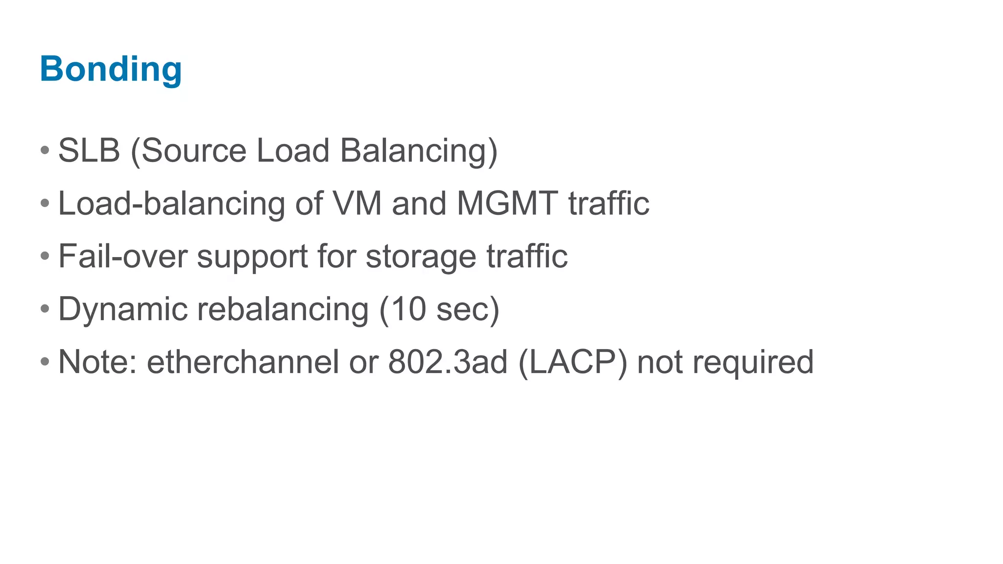 Bonding

• SLB (Source Load Balancing)
• Load-balancing of VM and MGMT traffic
• Fail-over support for storage traffic
• Dynamic rebalancing (10 sec)
• Note: etherchannel or 802.3ad (LACP) not required
 