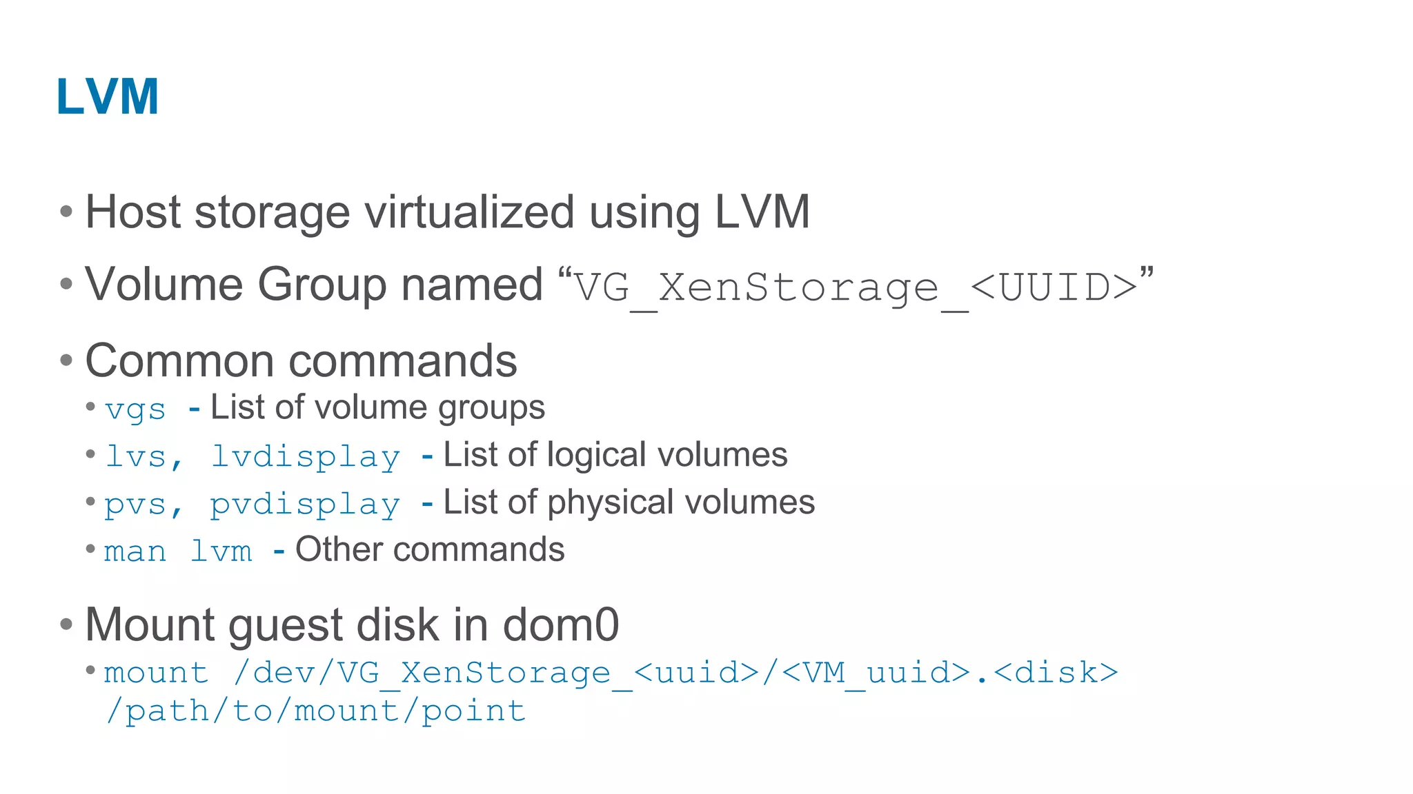 LVM

• Host storage virtualized using LVM
• Volume Group named “VG_XenStorage_<UUID>”
• Common commands
 • vgs - List of volume groups
 • lvs, lvdisplay - List of logical volumes
 • pvs, pvdisplay - List of physical volumes
 • man lvm - Other commands

• Mount guest disk in dom0
 • mount /dev/VG_XenStorage_<uuid>/<VM_uuid>.<disk>
   /path/to/mount/point
 