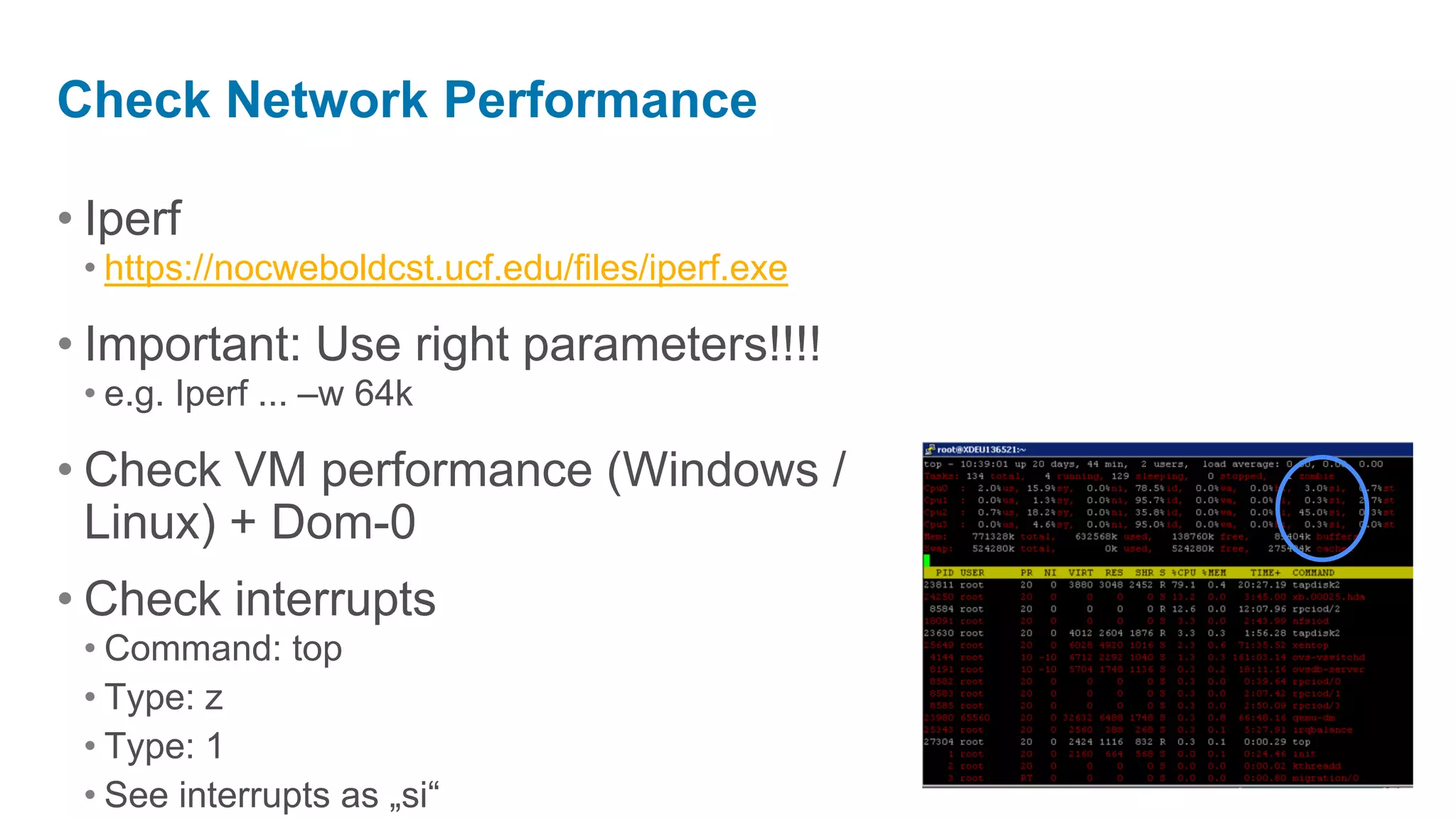 Check Network Performance

• Iperf
 • https://nocweboldcst.ucf.edu/files/iperf.exe

• Important: Use right parameters!!!!
 • e.g. Iperf ... –w 64k

• Check VM performance (Windows /
  Linux) + Dom-0
• Check interrupts
 • Command: top
 • Type: z
 • Type: 1
 • See interrupts as „si“
 