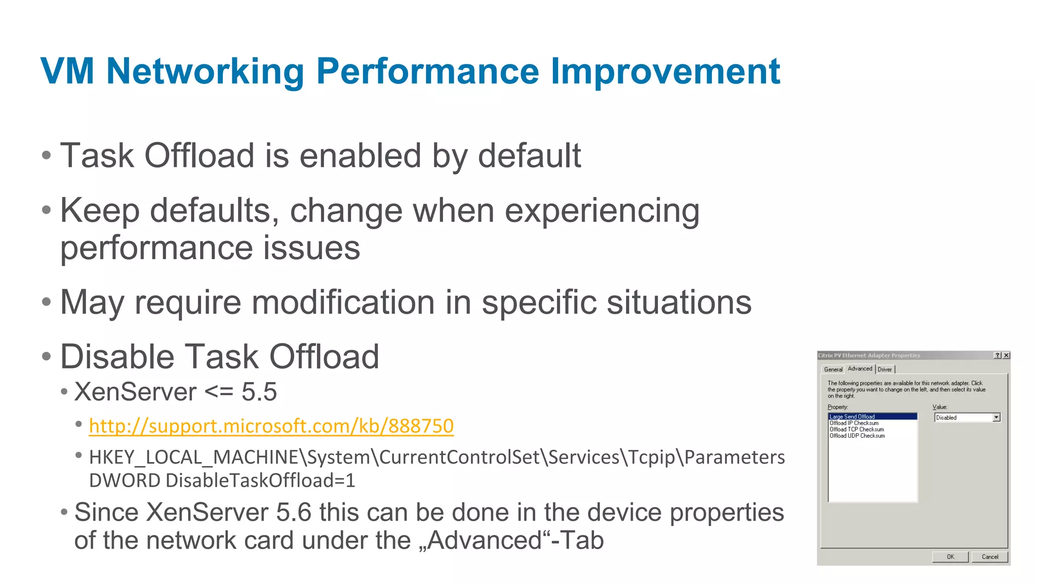 VM Networking Performance Improvement

• Task Offload is enabled by default
• Keep defaults, change when experiencing
  performance issues
• May require modification in specific situations
• Disable Task Offload
 • XenServer <= 5.5
   • http://support.microsoft.com/kb/888750
   • HKEY_LOCAL_MACHINESystemCurrentControlSetServicesTcpipParameters
   DWORD DisableTaskOffload=1
 • Since XenServer 5.6 this can be done in the device properties
   of the network card under the „Advanced“-Tab
 