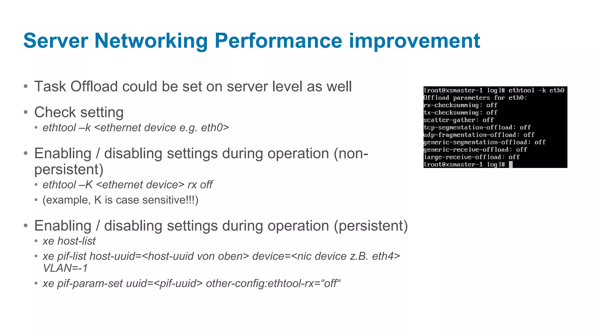 Server Networking Performance improvement

• Task Offload could be set on server level as well
• Check setting
 • ethtool –k <ethernet device e.g. eth0>

• Enabling / disabling settings during operation (non-
  persistent)
 • ethtool –K <ethernet device> rx off
 • (example, K is case sensitive!!!)

• Enabling / disabling settings during operation (persistent)
 • xe host-list
 • xe pif-list host-uuid=<host-uuid von oben> device=<nic device z.B. eth4>
   VLAN=-1
 • xe pif-param-set uuid=<pif-uuid> other-config:ethtool-rx=“off“
 