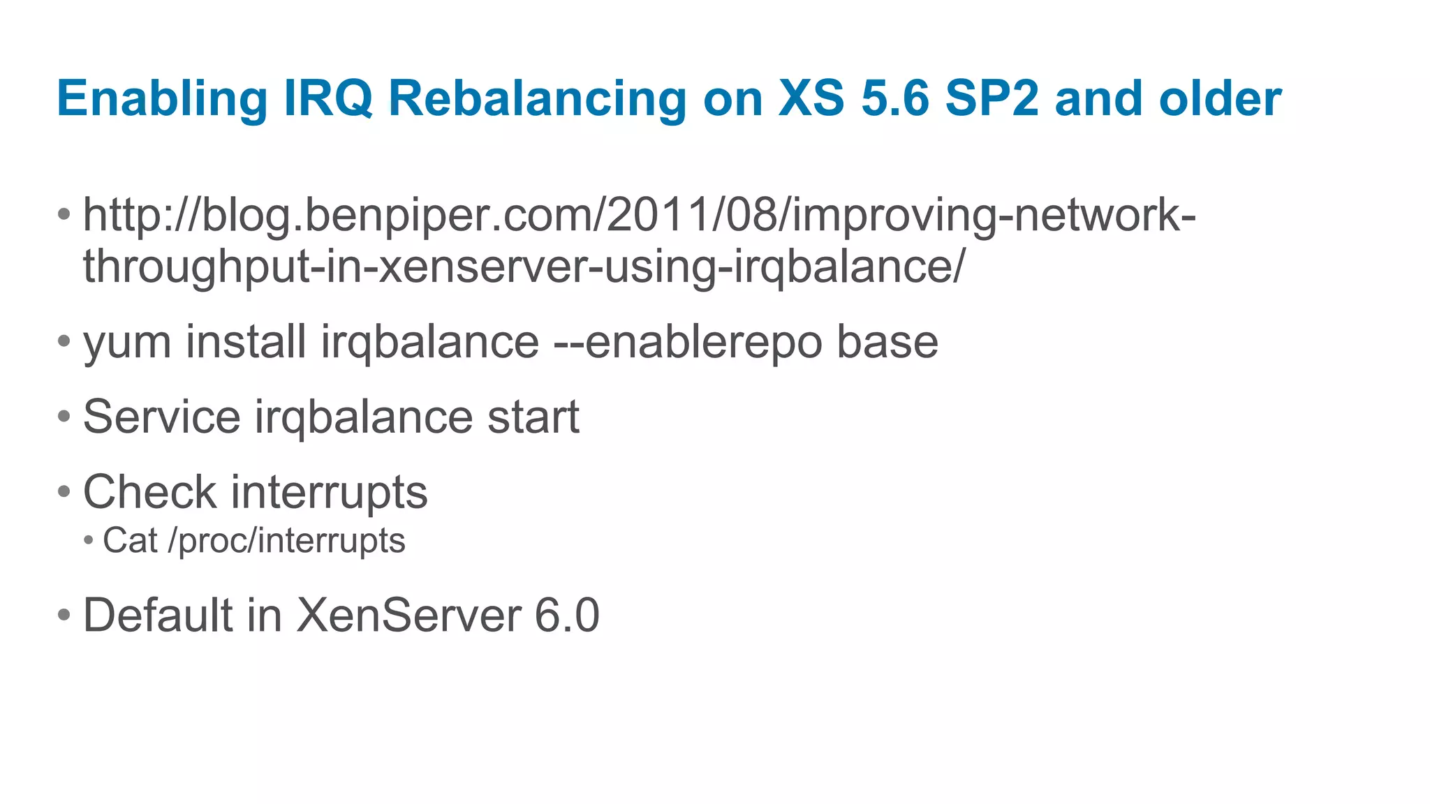 Enabling IRQ Rebalancing on XS 5.6 SP2 and older

• http://blog.benpiper.com/2011/08/improving-network-
  throughput-in-xenserver-using-irqbalance/
• yum install irqbalance --enablerepo base
• Service irqbalance start
• Check interrupts
 • Cat /proc/interrupts

• Default in XenServer 6.0
 