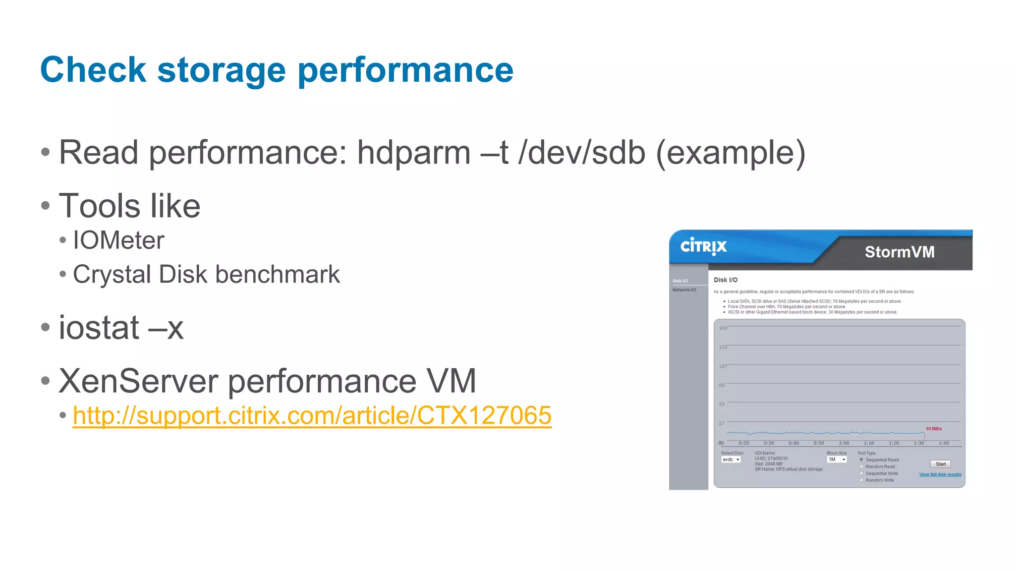 Check storage performance

• Read performance: hdparm –t /dev/sdb (example)
• Tools like
 • IOMeter
 • Crystal Disk benchmark

• iostat –x
• XenServer performance VM
 • http://support.citrix.com/article/CTX127065
 
