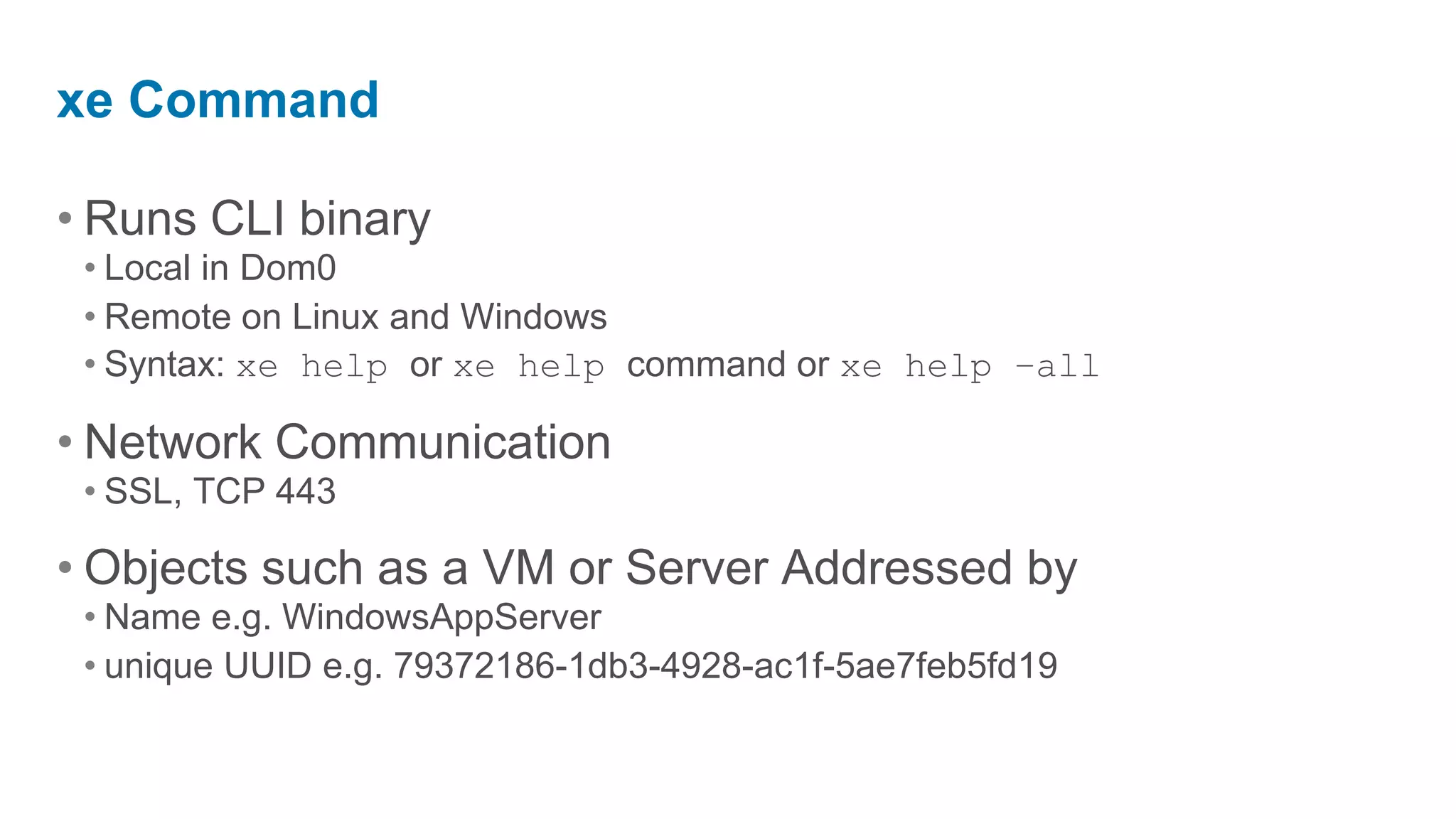 xe Command

• Runs CLI binary
 • Local in Dom0
 • Remote on Linux and Windows
 • Syntax: xe help or xe help command or xe help –all

• Network Communication
 • SSL, TCP 443

• Objects such as a VM or Server Addressed by
 • Name e.g. WindowsAppServer
 • unique UUID e.g. 79372186-1db3-4928-ac1f-5ae7feb5fd19
 