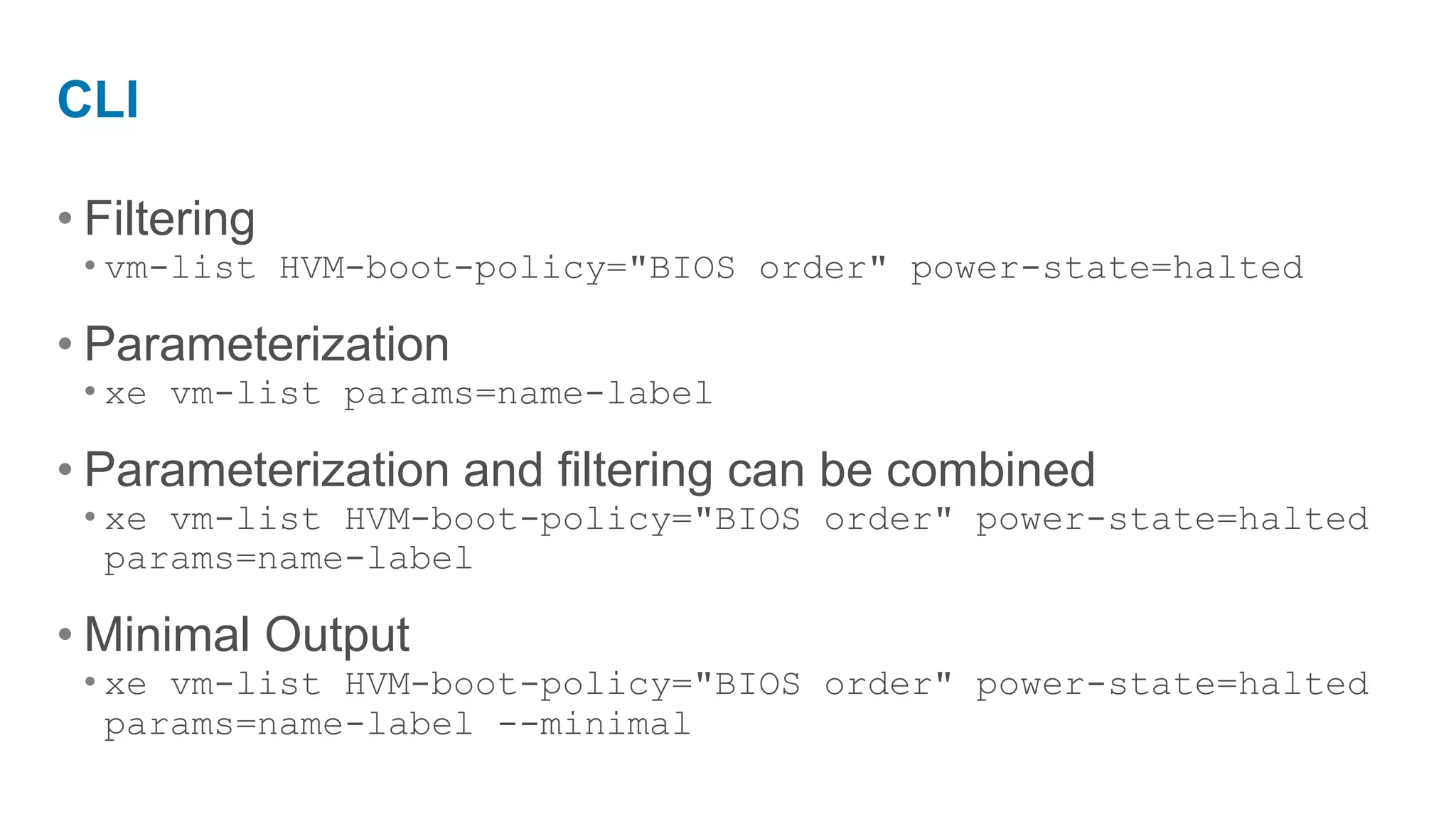 CLI

• Filtering
 • vm-list HVM-boot-policy="BIOS order" power-state=halted

• Parameterization
 • xe vm-list params=name-label

• Parameterization and filtering can be combined
 • xe vm-list HVM-boot-policy="BIOS order" power-state=halted
   params=name-label

• Minimal Output
 • xe vm-list HVM-boot-policy="BIOS order" power-state=halted
   params=name-label --minimal
 