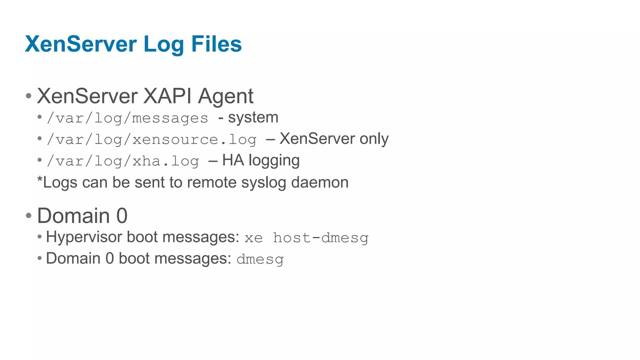 XenServer Log Files

• XenServer XAPI Agent
 • /var/log/messages - system
 • /var/log/xensource.log – XenServer only
 • /var/log/xha.log – HA logging
 *Logs can be sent to remote syslog daemon

• Domain 0
 • Hypervisor boot messages: xe host-dmesg
 • Domain 0 boot messages: dmesg
 