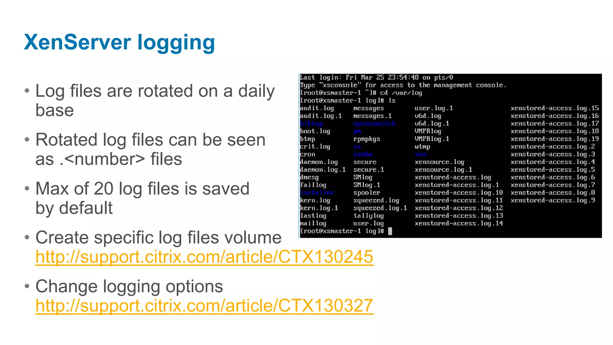 XenServer logging

• Log files are rotated on a daily
  base
• Rotated log files can be seen
  as .<number> files
• Max of 20 log files is saved
  by default
• Create specific log files volume
  http://support.citrix.com/article/CTX130245
• Change logging options
  http://support.citrix.com/article/CTX130327
 