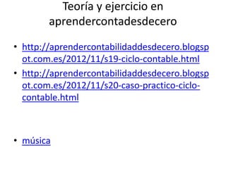 Teoría y ejercicio en
aprendercontadesdecero
• http://aprendercontabilidaddesdecero.blogsp
ot.com.es/2012/11/s19-ciclo-contable.html
• http://aprendercontabilidaddesdecero.blogsp
ot.com.es/2012/11/s20-caso-practico-ciclo-
contable.html
• música
 