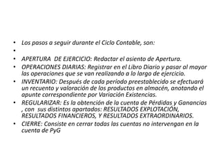 • Los pasos a seguir durante el Ciclo Contable, son:
•
• APERTURA DE EJERCICIO: Redactar el asiento de Apertura.
• OPERACIONES DIARIAS: Registrar en el Libro Diario y pasar al mayor
las operaciones que se van realizando a lo largo de ejercicio.
• INVENTARIO: Después de cada período preestablecido se efectuará
un recuento y valoración de los productos en almacén, anotando el
apunte correspondiente por Variación Existencias.
• REGULARIZAR: Es la obtención de la cuenta de Pérdidas y Ganancias
, con sus distintos apartados: RESULTADOS EXPLOTACIÓN,
RESULTADOS FINANCIEROS, Y RESULTADOS EXTRAORDINARIOS.
• CIERRE: Consiste en cerrar todas las cuentas no intervengan en la
cuenta de PyG
 