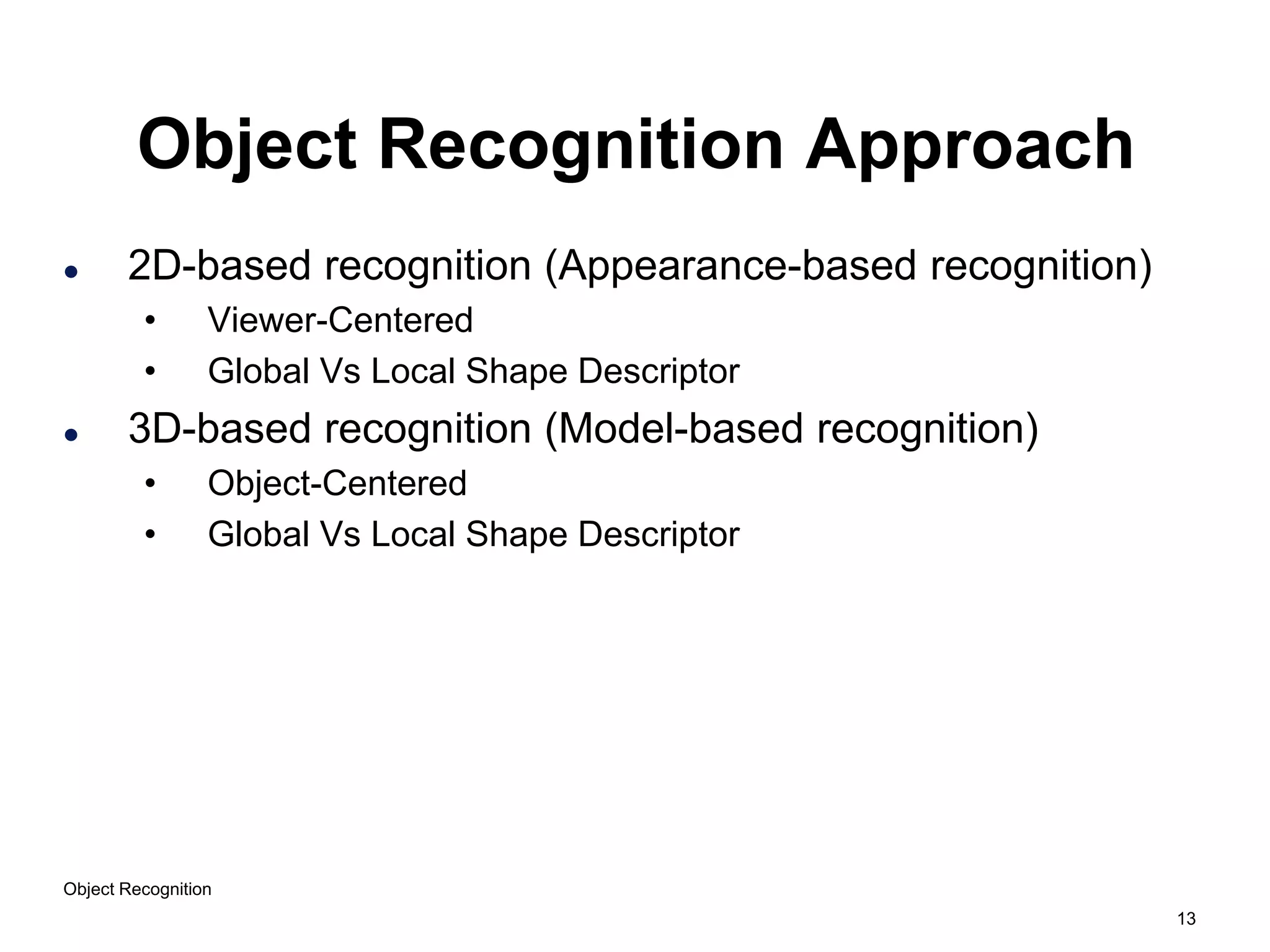 13
Object Recognition
Object Recognition Approach
 2D-based recognition (Appearance-based recognition)
• Viewer-Centered
• Global Vs Local Shape Descriptor
 3D-based recognition (Model-based recognition)
• Object-Centered
• Global Vs Local Shape Descriptor
 