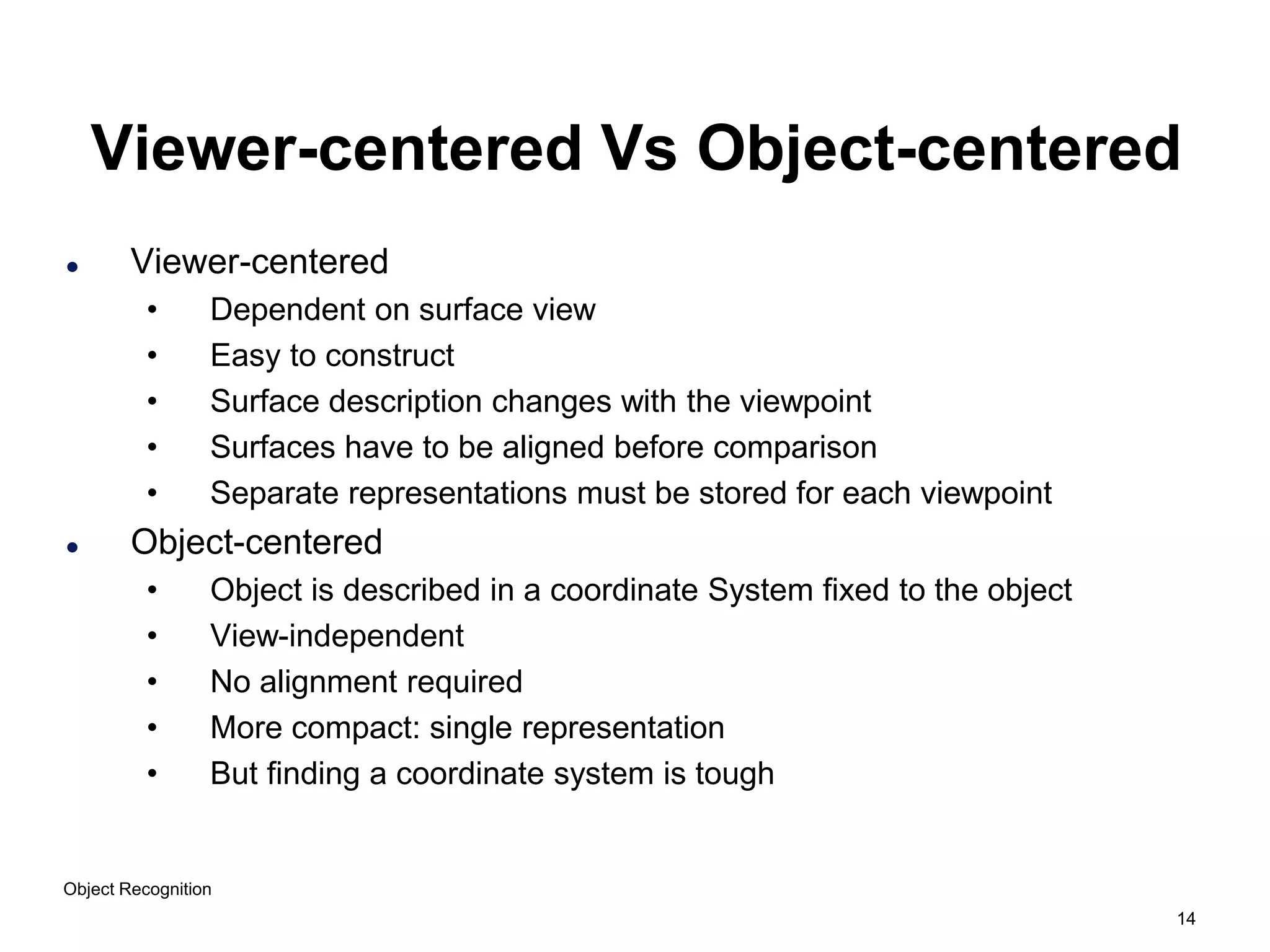 14
Object Recognition
Viewer-centered Vs Object-centered
 Viewer-centered
• Dependent on surface view
• Easy to construct
• Surface description changes with the viewpoint
• Surfaces have to be aligned before comparison
• Separate representations must be stored for each viewpoint
 Object-centered
• Object is described in a coordinate System fixed to the object
• View-independent
• No alignment required
• More compact: single representation
• But finding a coordinate system is tough
 