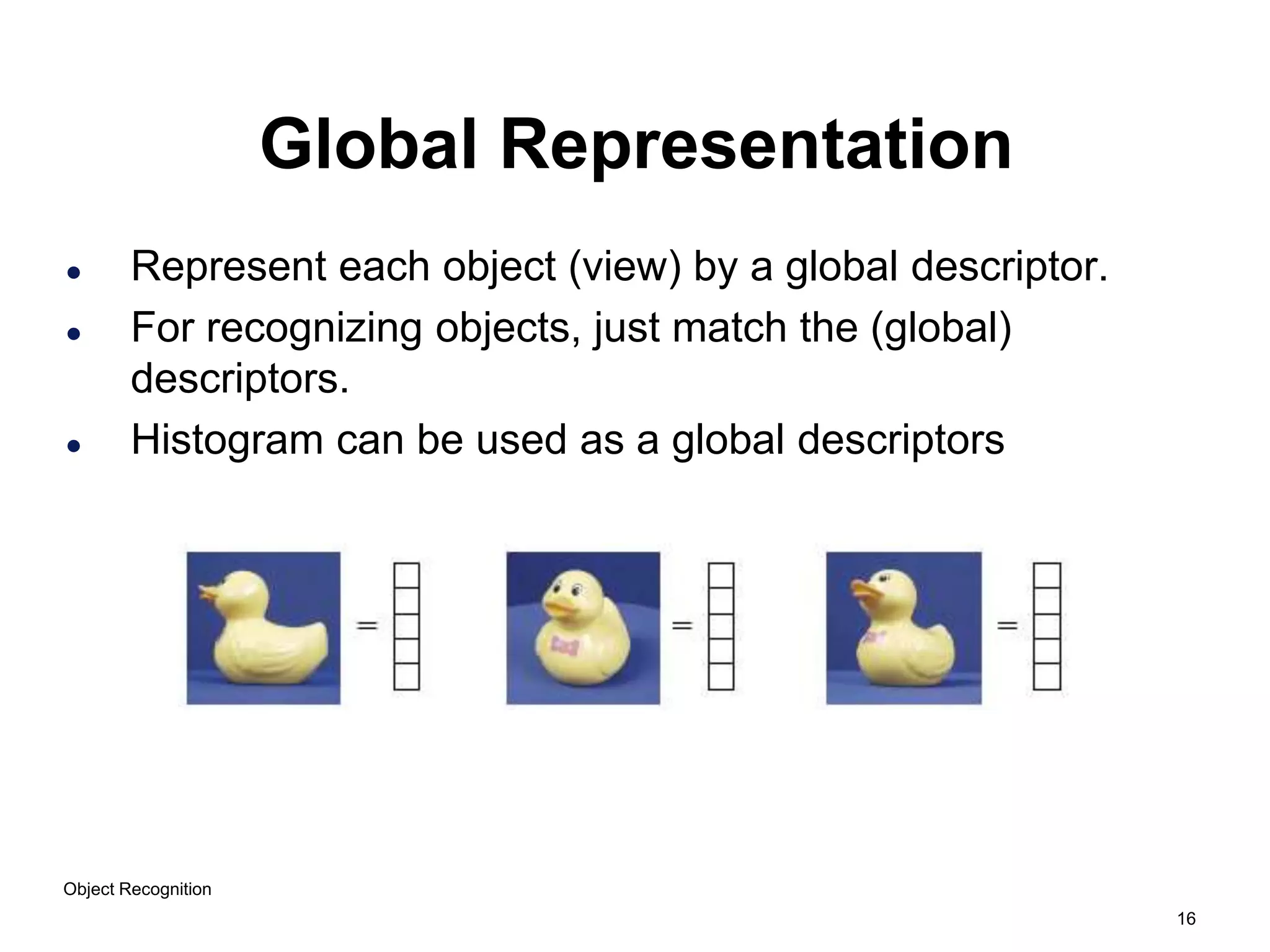 16
Object Recognition
Global Representation
 Represent each object (view) by a global descriptor.
 For recognizing objects, just match the (global)
descriptors.
 Histogram can be used as a global descriptors
 