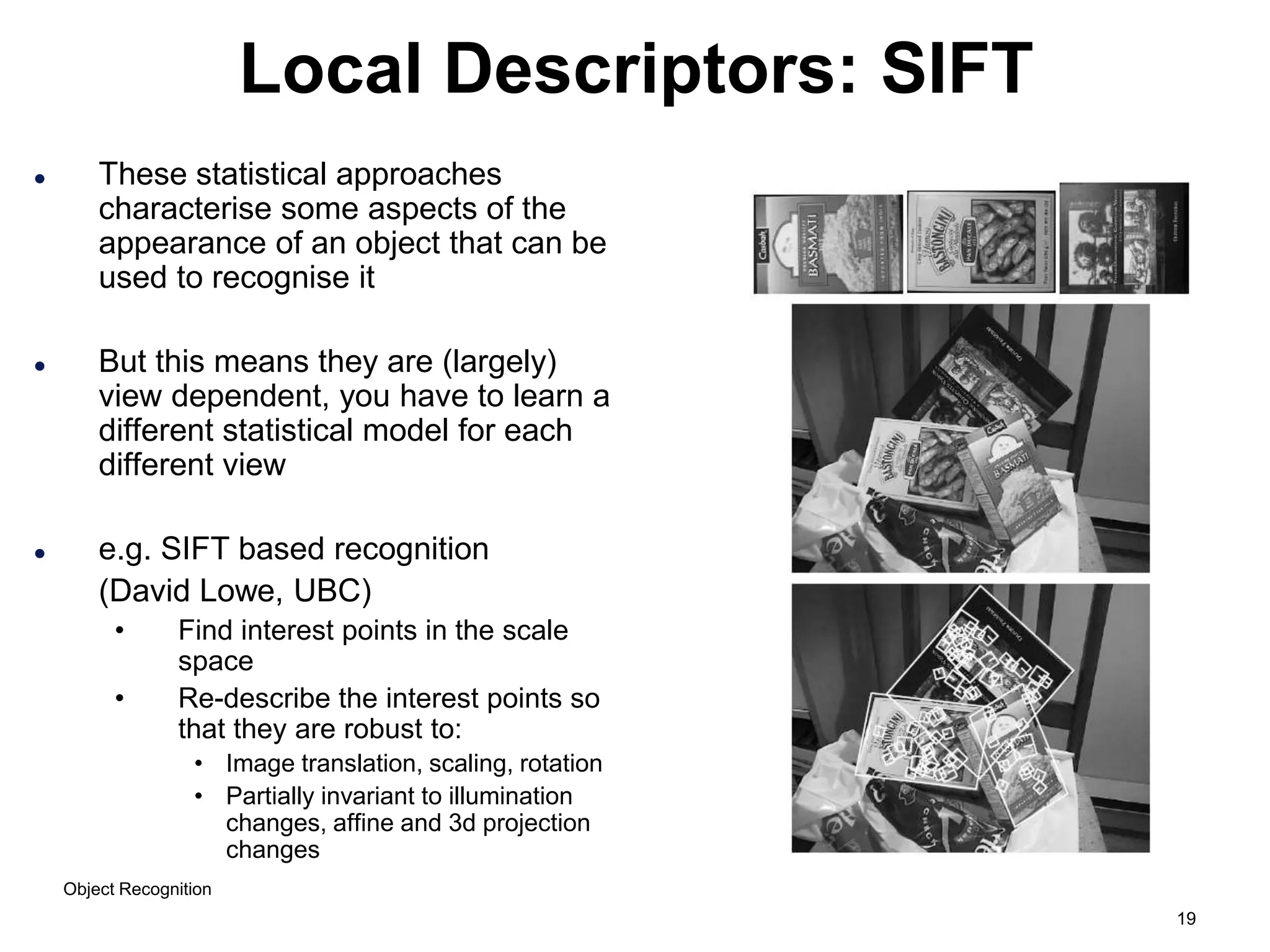 19
Local Descriptors: SIFT
 These statistical approaches
characterise some aspects of the
appearance of an object that can be
used to recognise it
 But this means they are (largely)
view dependent, you have to learn a
different statistical model for each
different view
 e.g. SIFT based recognition
(David Lowe, UBC)
• Find interest points in the scale
space
• Re-describe the interest points so
that they are robust to:
• Image translation, scaling, rotation
• Partially invariant to illumination
changes, affine and 3d projection
changes
Object Recognition
 