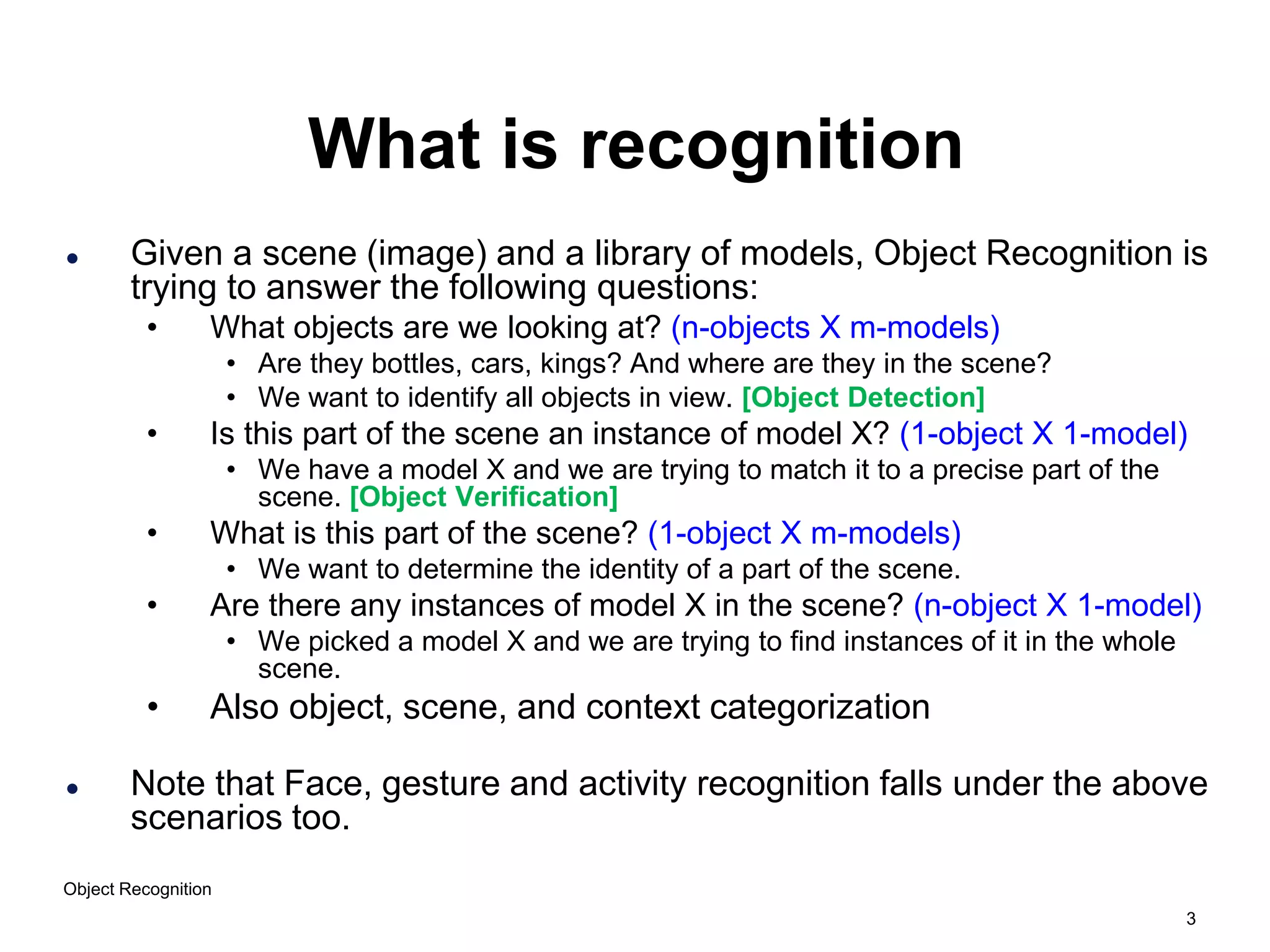 3
Object Recognition
What is recognition
 Given a scene (image) and a library of models, Object Recognition is
trying to answer the following questions:
• What objects are we looking at? (n-objects X m-models)
• Are they bottles, cars, kings? And where are they in the scene?
• We want to identify all objects in view. [Object Detection]
• Is this part of the scene an instance of model X? (1-object X 1-model)
• We have a model X and we are trying to match it to a precise part of the
scene. [Object Verification]
• What is this part of the scene? (1-object X m-models)
• We want to determine the identity of a part of the scene.
• Are there any instances of model X in the scene? (n-object X 1-model)
• We picked a model X and we are trying to find instances of it in the whole
scene.
• Also object, scene, and context categorization
 Note that Face, gesture and activity recognition falls under the above
scenarios too.
 