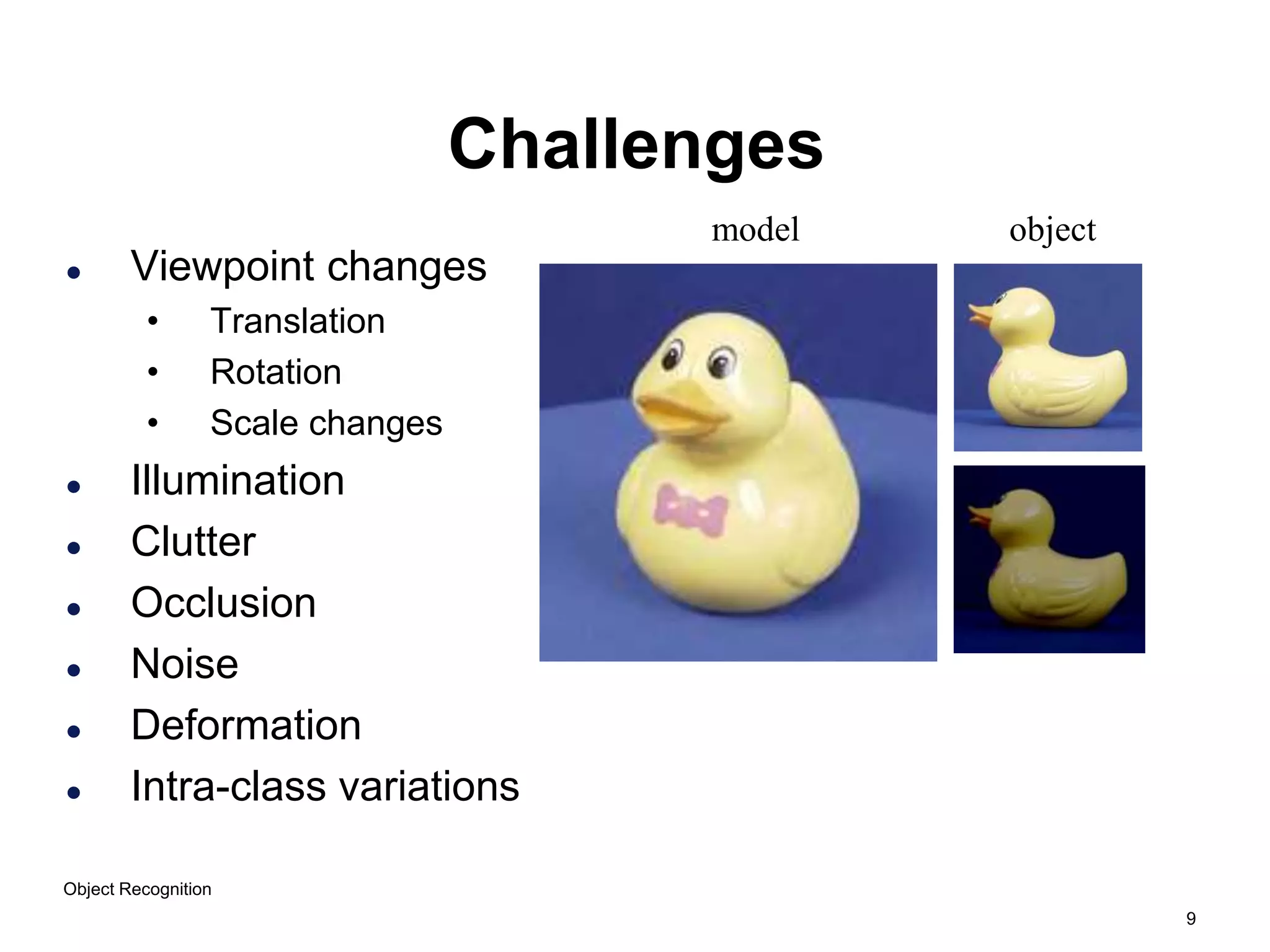 9
Object Recognition
Challenges
 Viewpoint changes
• Translation
• Rotation
• Scale changes
 Illumination
 Clutter
 Occlusion
 Noise
 Deformation
 Intra-class variations
model object
 