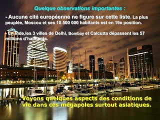 Quelque observations importantes :
- Aucune cité européenne ne figure sur cette liste. La plus
peuplée, Moscou et ses 10 500 000 habitants est en 19e position.

- En Inde,les 3 villes de Delhi, Bombay et Calcutta dépassent les 57
millions d’habitants.




        Voyons quelques aspects des conditions de
        vie dans ces mégapoles surtout asiatiques.
 