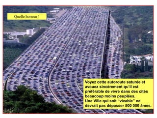 Quelle horreur !




                   Voyez cette autoroute saturée et
                   avouez sincèrement qu’il est
                   préférable de vivre dans des cités
                   beaucoup moins peuplées.
                   Une Ville qui soit “vivable” ne
                   devrait pas dépasser 500 000 âmes.
 