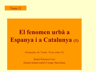 Tema 12

El fenomen urbà a
Espanya i a Catalunya (1)
(Geografia, ed. Vicens Vives, tema 12)
Rafael Palomero Caro
(Institut Infanta Isabel d’Aragó. Barcelona)

 