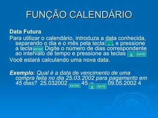 FUNÇÃO CALENDÁRIO Data Futura Para utilizar o calendário, introduza a data conhecida, separando o dia e o mês pela tecla  ,  e pressione a tecla  Digite o número de dias correspondente ao intervalo de tempo e pressione as teclas  Você estará calculando uma nova data. Exemplo : Qual é a data de vencimento de uma compra feita no dia 25.03.2002 para pagamento em 45 dias?  25.032002  45 ⇒  09.05.2002 4 . ENTER g DATE ENTER g DATE 