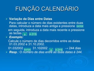 FUNÇÃO CALENDÁRIO Variação de Dias entre Datas Para calcular o número de dias existentes entre duas datas, introduza a data mais antiga e pressione  em seguida, introduza a data mais recente e pressione as teclas Exemplo: Calcule o número de dias decorridos entre as datas 01.03.2002 e 31.10.2002. 01.032002  31.102002  -> 244 dias Resp .: O número de dias entre as duas datas é 244. ENTER g A DYS ENTER g A DYS 