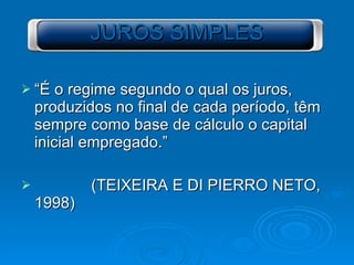 JUROS SIMPLES “É o regime segundo o qual os juros, produzidos no final de cada período, têm sempre como base de cálculo o capital inicial empregado.” (TEIXEIRA E DI PIERRO NETO, 1998) 