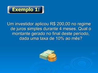 Um investidor aplicou R$ 200,00 no regime de juros simples durante 4 meses. Qual o montante gerado no final deste período, dada uma taxa de 10% ao mês? Exemplo 1: 