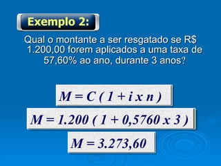 Qual o montante a ser resgatado se R$ 1.200,00 forem aplicados a uma taxa de 57,60% ao ano, durante 3 anos  Exemplo 2: M = C ( 1 + i x n ) M = 1.200 ( 1 + 0,5760 x 3 ) M = 3.273,60 