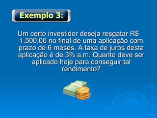 Um certo investidor deseja resgatar R$ 1.500,00 no final de uma aplicação com prazo de 6 meses. A taxa de juros desta aplicação é de 3% a.m. Quanto deve ser aplicado hoje para conseguir tal rendimento? Exemplo 3: 