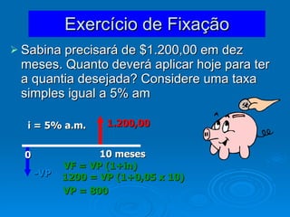 Exercício de Fixação Sabina precisará de $1.200,00 em dez meses. Quanto deverá aplicar hoje para ter a quantia desejada? Considere uma taxa simples igual a 5% am  1.200,00 -VP 10 meses 0 i = 5% a.m. VF = VP (1+in) 1200 = VP (1+0,05 x 10) VP = 800 