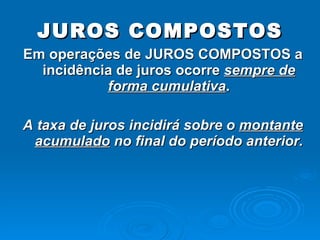 JUROS COMPOSTOS Em operações de JUROS COMPOSTOS a incidência de juros ocorre  sempre de forma cumulativa . A taxa de juros incidirá sobre o  montante acumulado  no final do período anterior. 