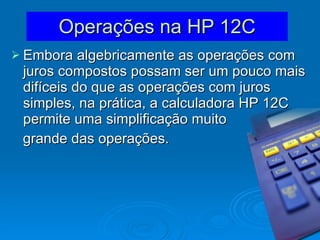 Operações na HP 12C Embora algebricamente as operações com juros compostos possam ser um pouco mais difíceis do que as operações com juros simples, na prática, a calculadora HP 12C permite uma simplificação muito grande das operações. 