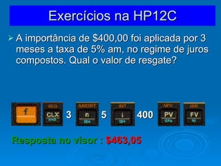 Exercícios na HP12C A importância de $400,00 foi aplicada por 3 meses a taxa de 5% am, no regime de juros compostos. Qual o valor de resgate? 3 5 400 Resposta no visor :  $463,05   