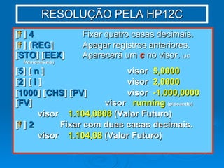 RESOLUÇÃO PELA HP12C [ f  ]  4   Fixar quatro casas decimais. [ f  ] [ REG ]   Apagar registros anteriores. [ STO ] [ EEX ] Aparecerá um  c  no visor.  (JC fracionáveis) [ 5 ] [  n  ] visor  5,0000 [ 2 ] [  i  ] visor  2,0000 [ 1000 ] [ CHS ] [ PV ] visor  -1.000,0000 [ FV ] visor  running   (piscando) visor  1.104,0808  (Valor Futuro) [ f  ]  2 Fixar com duas casas decimais. visor  1.104,08  (Valor Futuro) 