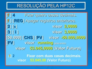 RESOLUÇÃO PELA HP12C [ f  ]  4   Fixar quatro casas decimais. [ f  ] [ REG ]  Apagar registros anteriores. [ 2 ] [ n ]  visor  2,0000 [ 3 ] [  i  ] visor  3,0000 [50.000] [ CHS ] [ PV ]  visor  -50.000,0000 [ FV ] visor  running   (piscando) visor  53.045,0000  (Valor Futuro) [ f ]  2 Fixar com duas casas decimais. visor  53.045,00  (Valor Futuro) 