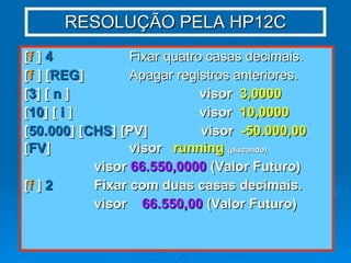 RESOLUÇÃO PELA HP12C [ f  ]  4   Fixar quatro casas decimais. [ f  ] [ REG ]   Apagar registros anteriores. [ 3 ] [  n  ] visor  3,0000 [ 10 ] [  i  ] visor  10,0000 [ 50.000 ] [ CHS ] [PV]  visor  -50.000,00 [ FV ] visor  running   (piscando) visor  66.550,0000  (Valor Futuro) [ f  ]  2 Fixar com duas casas decimais. visor  66.550,00  (Valor Futuro) 