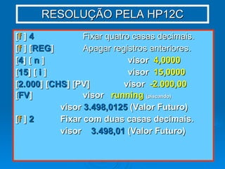 RESOLUÇÃO PELA HP12C [ f  ]  4   Fixar quatro casas decimais. [ f  ] [ REG ]   Apagar registros anteriores. [ 4 ] [  n  ] visor  4,0000 [ 15 ] [  i  ] visor  15,0000 [ 2.000 ] [ CHS ] [PV]  visor  -2.000,00 [ FV ] visor  running   (piscando) visor  3.498,0125  (Valor Futuro) [ f  ]  2 Fixar com duas casas decimais. visor  3.498,01  (Valor Futuro) 