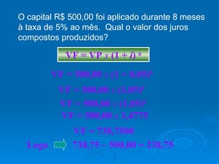 O capital R$ 500,00 foi aplicado durante 8 meses à taxa de 5% ao mês.  Qual o valor dos juros compostos produzidos? VF = VP  x   (1 +  i )  n VF = 500,00  x   (1 +   0,05) 8 VF = 500,00  x   (1,05) 8 VF = 500,00  x   (1,05) 8 VF = 500,00  x   1,4775 VF = 738,7500 Logo  738,75 – 500,00 = 238,75 