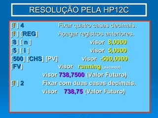 RESOLUÇÃO PELA HP12C [ f  ]  4   Fixar quatro casas decimais. [ f  ] [ REG ]   Apagar registros anteriores. [ 8 ] [  n  ] visor  8,0000 [ 5 ] [  i  ] visor  5,0000 [ 500 ] [ CHS ] [PV]  visor  -500,0000 [ FV ] visor  running   (piscando) visor  738,7500  (Valor Futuro) [ f  ]  2 Fixar com duas casas decimais. visor  738,75  (Valor Futuro) 