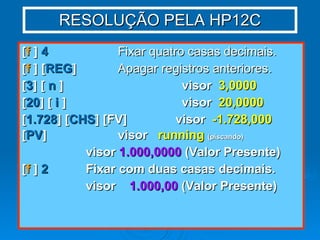 RESOLUÇÃO PELA HP12C [ f  ]  4   Fixar quatro casas decimais. [ f  ] [ REG ]   Apagar registros anteriores. [ 3 ] [  n  ] visor  3,0000 [ 20 ] [  i  ] visor  20,0000 [ 1.728 ] [ CHS ] [FV]  visor  -1.728,000 [ PV ] visor  running   (piscando) visor  1.000,0000  (Valor Presente) [ f  ]  2 Fixar com duas casas decimais. visor  1.000,00  (Valor Presente) 