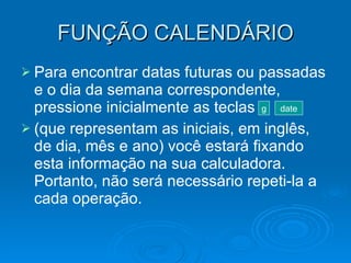 FUNÇÃO CALENDÁRIO Para encontrar datas futuras ou passadas e o dia da semana correspondente, pressione inicialmente as teclas  (que representam as iniciais, em inglês, de dia, mês e ano) você estará fixando esta informação na sua calculadora. Portanto, não será necessário repeti-la a cada operação. g date 
