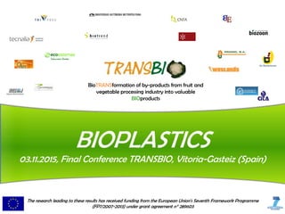 BioTRANSformation of by-products from fruit and
vegetable processing industry into valuable
BIOproducts
BIOPLASTICS
03.11.2015, Final Conference TRANSBIO, Vitoria-Gasteiz (Spain)
The research leading to these results has received funding from the European Union's Seventh Framework Programme
(FP7/2007-2013) under grant agreement n° 289603
 