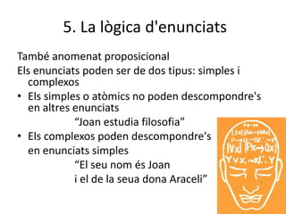 5. La lògica d'enunciats
També anomenat proposicional
Els enunciats poden ser de dos tipus: simples i
complexos
• Els simples o atòmics no poden descompondre's
en altres enunciats
“Joan estudia filosofia”
• Els complexos poden descompondre's
en enunciats simples
“El seu nom és Joan
i el de la seua dona Araceli”
 