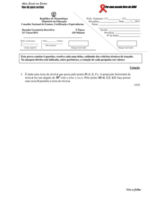 Por uma escola livre do SIDAPor uma escola livre do SIDAPor uma escola livre do SIDAPor uma escola livre do SIDA
República de Moçambique Profs. Vigilantes: (1º)__________ (2º)____________
Ministério da Educação Disciplina:_______________ Data: ____ /___2011
Conselho Nacional de Exames, Certificação e Equivalências Nome: _________________________________
__________________________________
Desenho/ Geometria Descritiva 2ª Época Escola: __________________________
12ª Classe/2011 120 Minutos Província: _____________________
Nº de Pauta:_________________
Profs. Correctores:
1º ________________
2º ________________
(Assin. legível)
Nota:_________ Valores
____________________
(Por extenso)
(Espaço reservado) (Espaço reservado)
Cotação
1. É dada uma recta de nível a que passa pelo ponto P(-1; 2; 3 ). A projecção horizontal da
recta a faz um ângulo de 300
com o eixo x (a.e). Pelo ponto M(-4; 1,5; 4,5) faça passar
uma recta b paralela à recta de nível a.
(4,0)
Vire a folha
Esta prova contém 4 questões, resolva cada uma delas, cuidando dos critérios técnicos de traçado.
Na margem direita está indicada, entre parênteses, a cotação de cada pergunta em valores.
Abuso Sexual nas Escolas
Não dá para aceitar
 