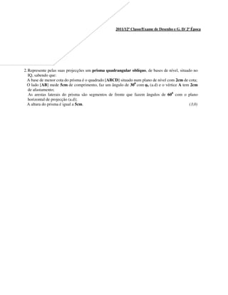 2011/12ª Classe/Exame de Desenho e G. D/ 2ª Época
2.Represente pelas suas projecções um prisma quadrangular oblíquo, de bases de nível, situado no
IQ, sabendo que:
A base de menor cota do prisma é o quadrado [ABCD] situado num plano de nível com 2cm de cota;
O lado [AB] mede 5cm de comprimento, faz um ângulo de 300
com φ0 (a.d) e o vértice A tem 2cm
de afastamento;
As arestas laterais do prisma são segmentos de frente que fazem ângulos de 600
com o plano
horizontal de projecção (a.d);
A altura do prisma é igual a 5cm. (3,0)
 